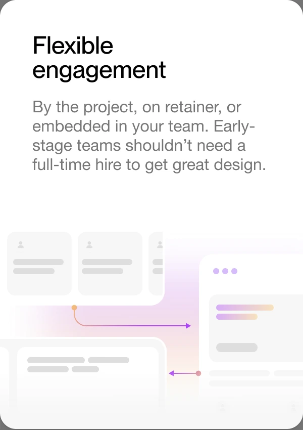 Flexible engagement — by the project, on retainer, or embedded in your team. Early-stage teams shouldn’t need a full-time hire to get great design.