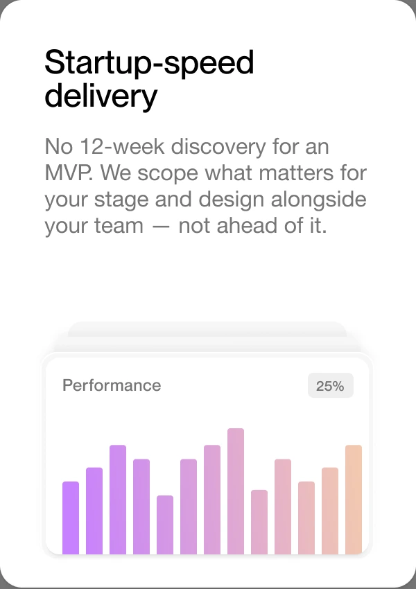 Startup-speed delivery — no 12-week discovery for an MVP. We scope what matters for your stage and design alongside your team, not ahead of it.