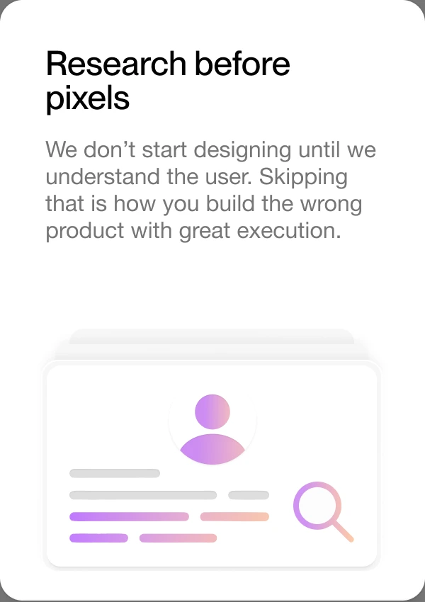 Research before pixels — we don’t start designing until we understand the user. Skipping that is how you build the wrong product with great execution.